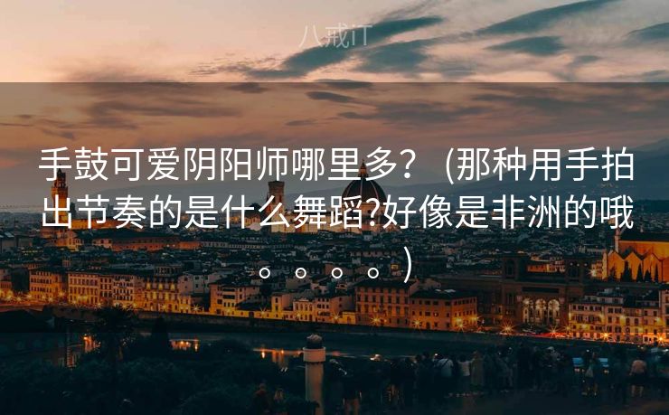 手鼓可爱阴阳师哪里多？ (那种用手拍出节奏的是什么舞蹈?好像是非洲的哦。。。。)