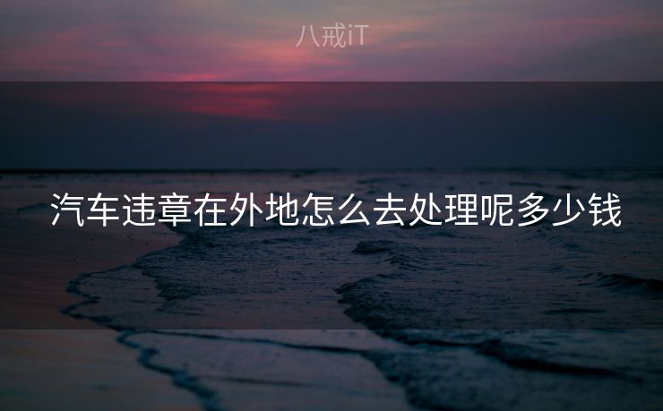  汽车违章在外地怎么去处理呢多少钱