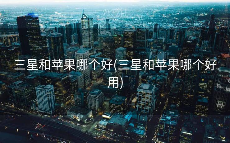 三星和苹果哪个好(三星和苹果哪个好用)