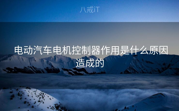  电动汽车电机控制器作用是什么原因造成的