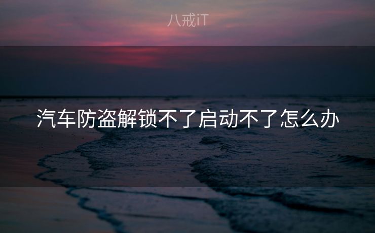 汽车防盗解锁不了启动不了怎么办