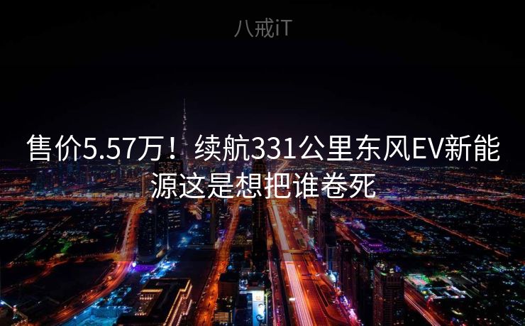 售价5.57万！续航331公里东风EV新能源这是想把谁卷死