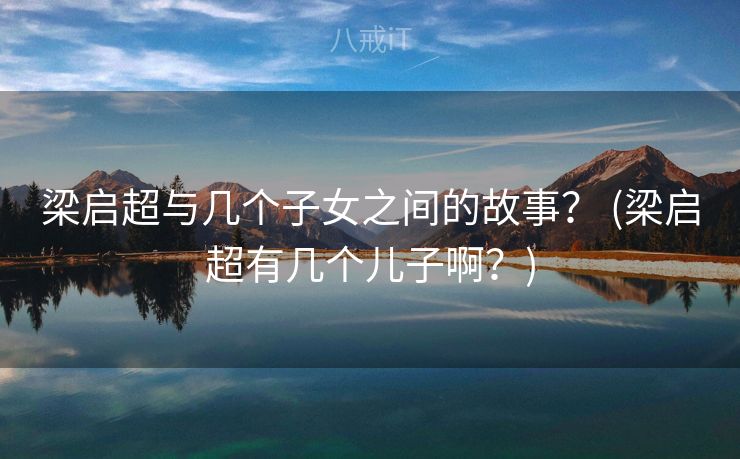 梁启超与几个子女之间的故事？ (梁启超有几个儿子啊？)