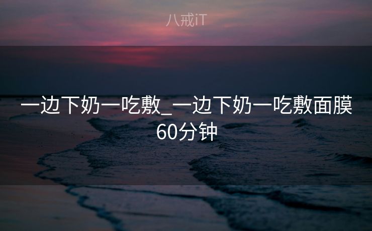 一边下奶一吃敷_一边下奶一吃敷面膜60分钟