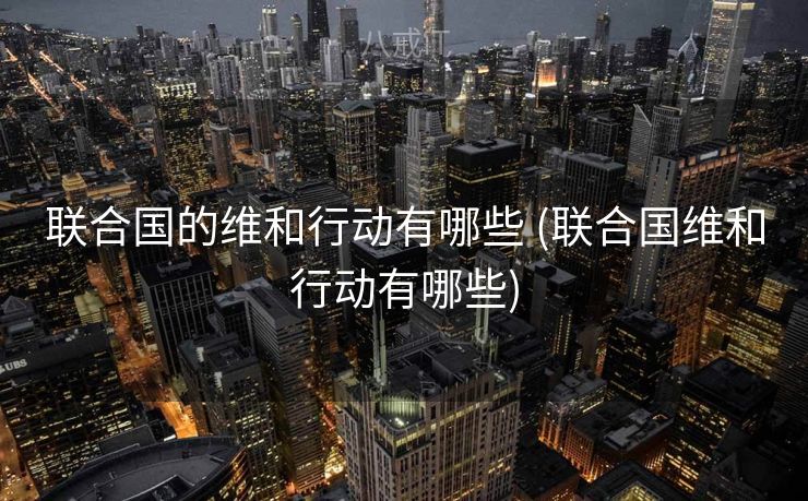 联合国的维和行动有哪些 (联合国维和行动有哪些)