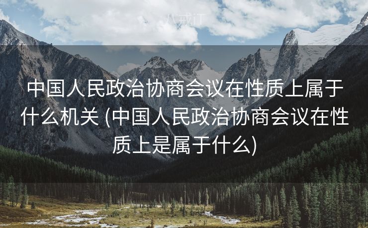 中国人民政治协商会议在性质上属于什么机关 (中国人民政治协商会议在性质上是属于什么)