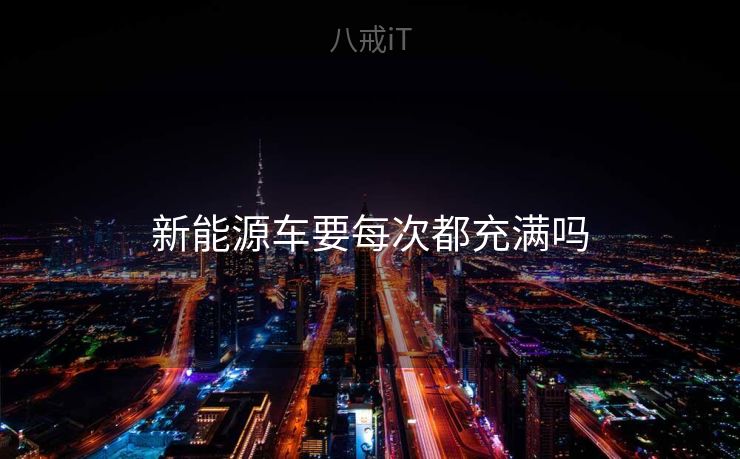 新能源车要每次都充满吗 新能源车要每次都充满吗