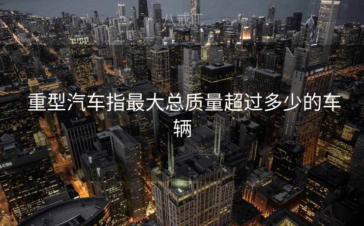  重型汽车指最大总质量超过多少的车辆