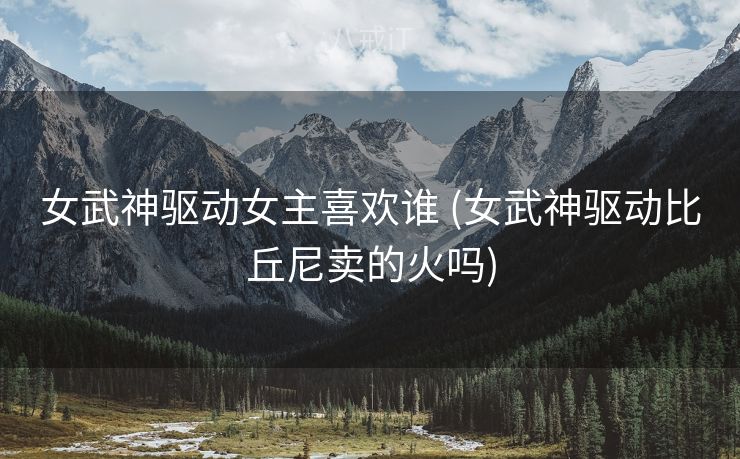 女武神驱动女主喜欢谁 (女武神驱动比丘尼卖的火吗)