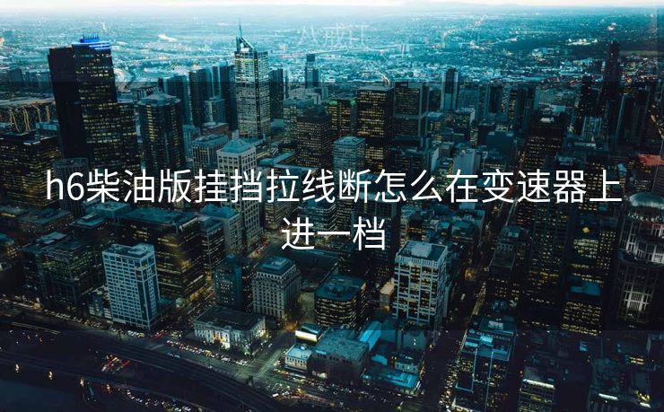 h6柴油版挂挡拉线断怎么在变速器上进一档