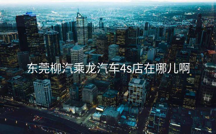 东莞柳汽乘龙汽车4s店在哪儿啊