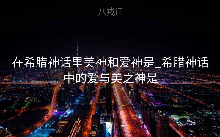 在希腊神话里美神和爱神是_希腊神话中的爱与美之神是