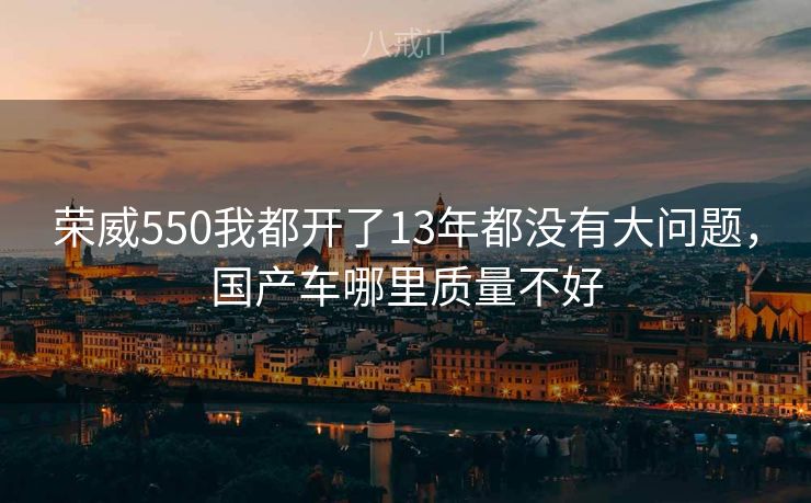 荣威550我都开了13年都没有大问题,国产车哪里质量不好 荣威550我都开了13年都没有大问题,国产车哪里质量不好