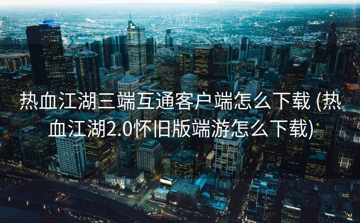 热血江湖三端互通客户端怎么下载 (热血江湖2.0怀旧版端游怎么下载)