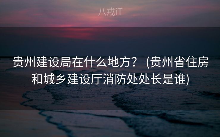 贵州建设局在什么地方？ (贵州省住房和城乡建设厅消防处处长是谁)