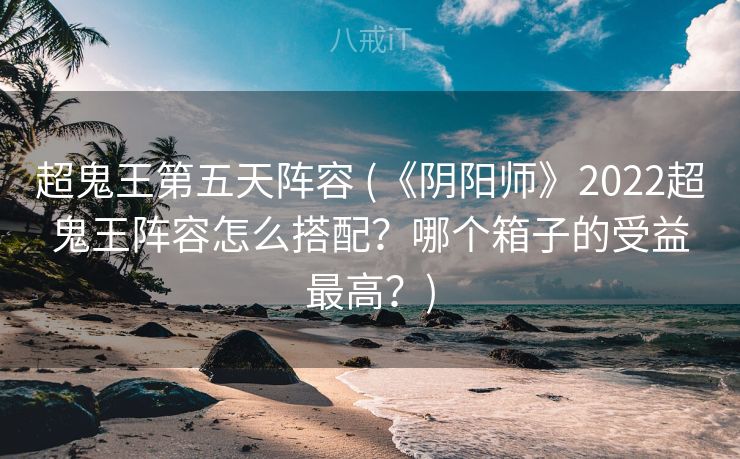 超鬼王第五天阵容 (《阴阳师》2022超鬼王阵容怎么搭配？哪个箱子的受益最高？)