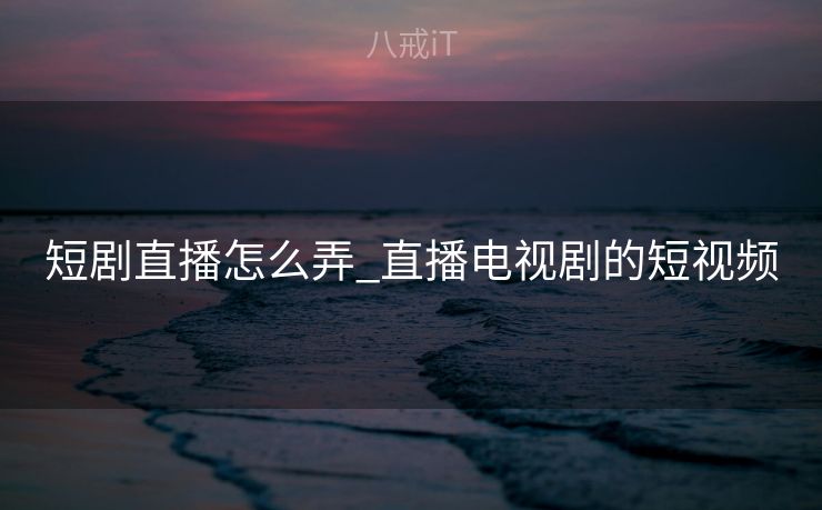 短剧直播怎么弄_直播电视剧的短视频 短剧直播怎么弄_直播电视剧的短视频