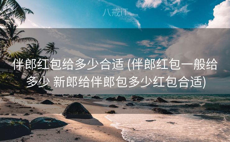 伴郎红包给多少合适 (伴郎红包一般给多少 新郎给伴郎包多少红包合适)