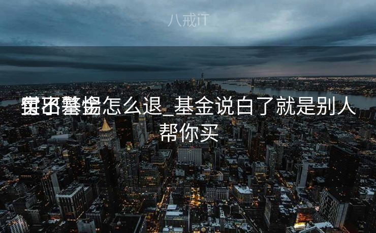 付出
宝不警惕
买了基金怎么退_基金说白了就是别人帮你买