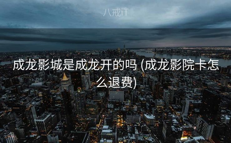 成龙影城是成龙开的吗 (成龙影院卡怎么退费)