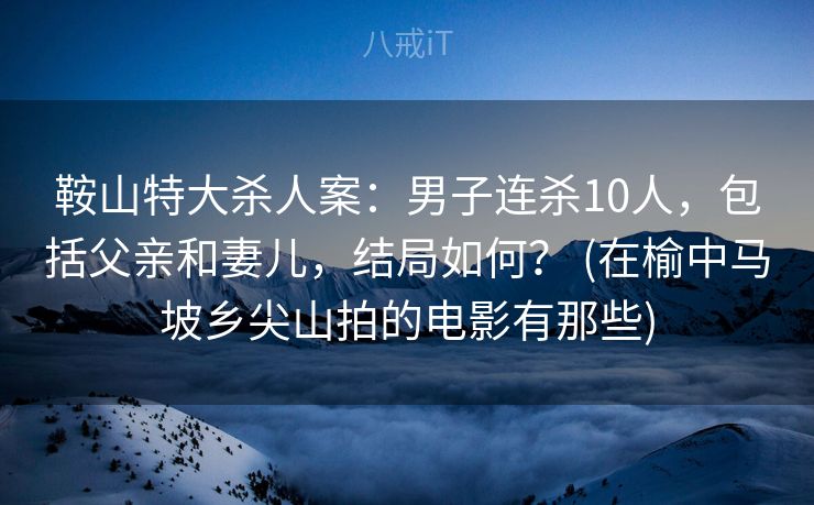 鞍山特大杀人案：男子连杀10人，包括父亲和妻儿，结局如何？ (在榆中马坡乡尖山拍的电影有那些)
