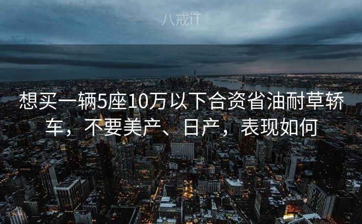 想买一辆5座10万以下合资省油耐草轿车，不要美产、日产，表现如何