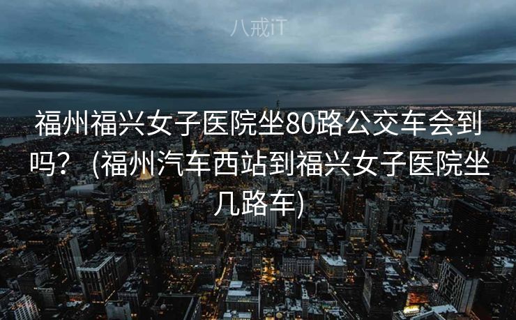 福州福兴女子医院坐80路公交车会到吗？ (福州汽车西站到福兴女子医院坐几路车)