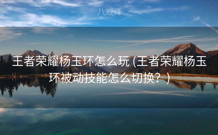 王者荣耀杨玉环怎么玩 (王者荣耀杨玉环被动技能怎么切换？)