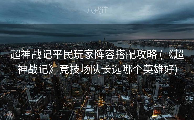 超神战记平民玩家阵容搭配攻略 (《超神战记》竞技场队长选哪个英雄好)