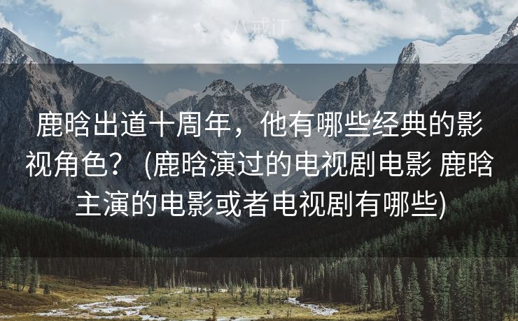 鹿晗出道十周年，他有哪些经典的影视角色？ (鹿晗演过的电视剧电影 鹿晗主演的电影或者电视剧有哪些)