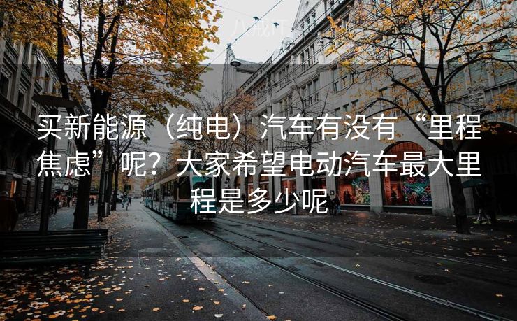 买新能源（纯电）汽车有没有“里程焦虑”呢？大家希望电动汽车最大里程是多少呢
