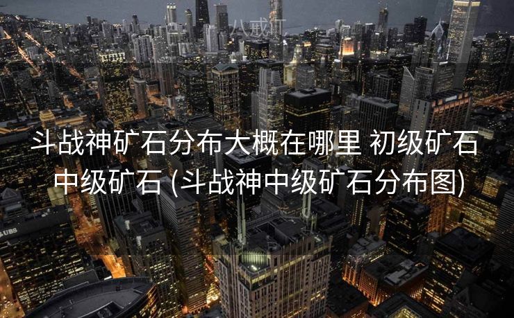 斗战神矿石分布大概在哪里 初级矿石 中级矿石 (斗战神中级矿石分布图)