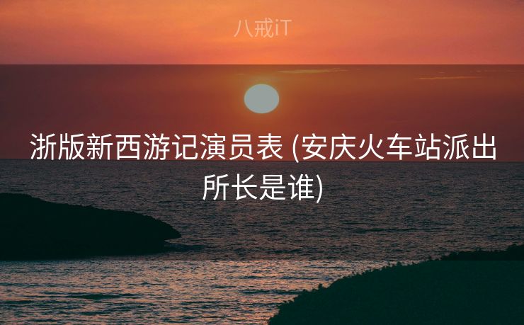 浙版新西游记演员表 (安庆火车站派出所长是谁)
