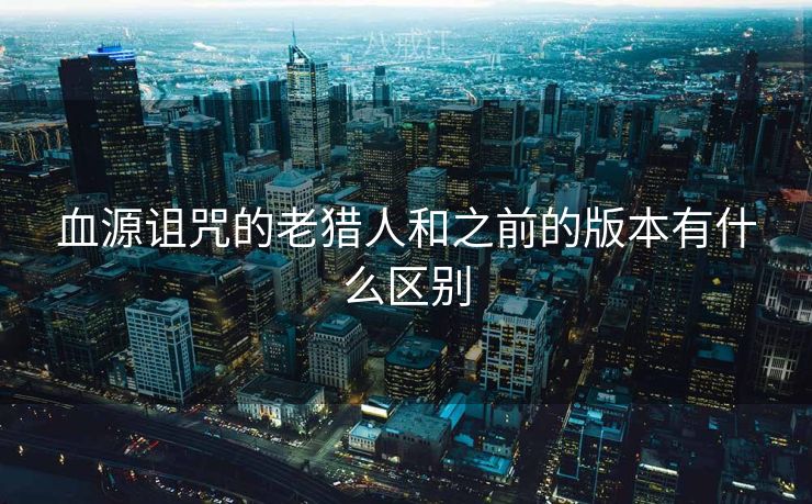 血源诅咒的老猎人和之前的版本有什么区别