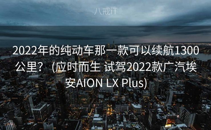2022年的纯动车那一款可以续航1300公里？ (应时而生 试驾2022款广汽埃安AION LX Plus)