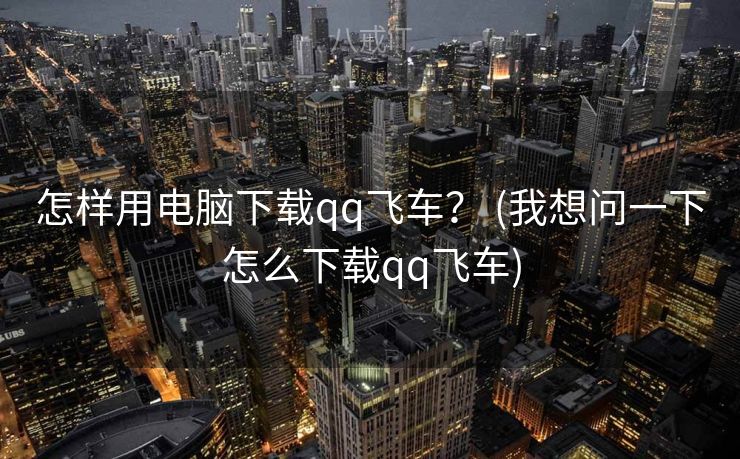 怎样用电脑下载qq飞车？ (我想问一下怎么下载qq飞车)