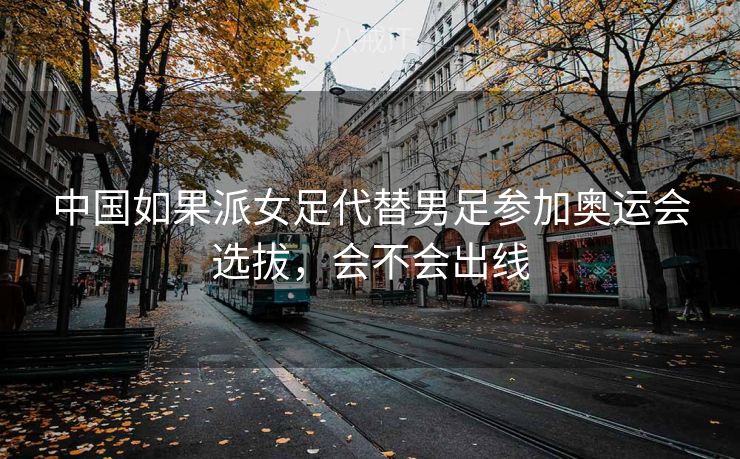 中国如果派女足代替男足参加奥运会选拔，会不会出线