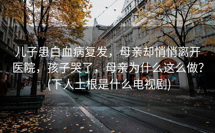儿子患白血病复发，母亲却悄悄离开医院，孩子哭了，母亲为什么这么做？ (下人土根是什么电视剧)