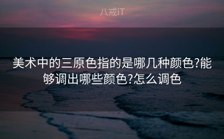 美术中的三原色指的是哪几种颜色?能够调出哪些颜色?怎么调色