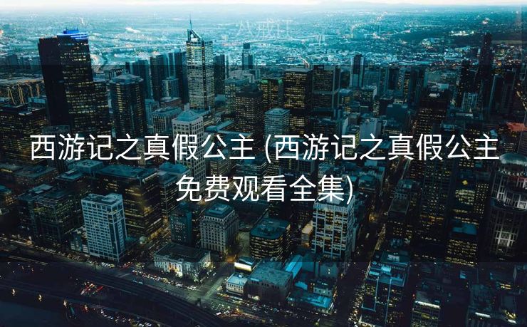 西游记之真假公主 (西游记之真假公主免费观看全集)