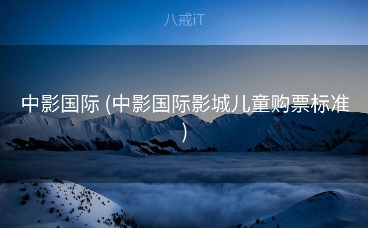 中影国际 (中影国际影城儿童购票标准)
