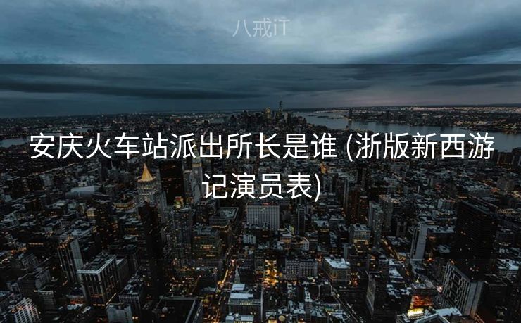 安庆火车站派出所长是谁 (浙版新西游记演员表)