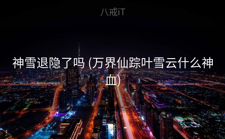 神雪退隐了吗 (万界仙踪叶雪云什么神血)