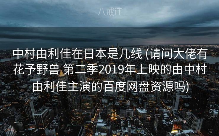 中村由利佳在日本是几线 (请问大佬有花予野兽 第二季2019年上映的由中村由利佳主演的百度网盘资源吗)