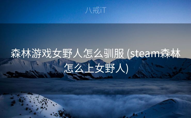 森林游戏女野人怎么驯服 (steam森林怎么上女野人)
