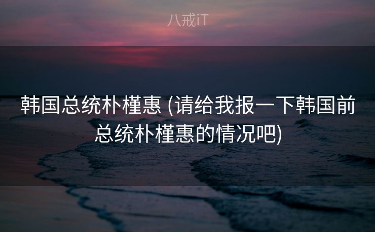 韩国总统朴槿惠 (请给我报一下韩国前总统朴槿惠的情况吧)
